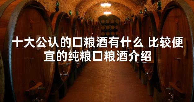 十大公认的口粮酒有什么 比较便宜的纯粮口粮酒介绍